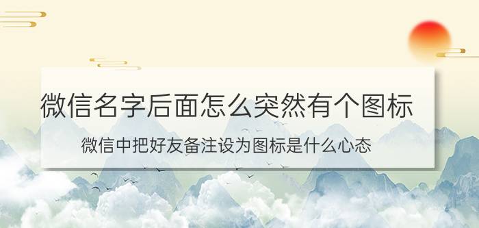 微信名字后面怎么突然有个图标 微信中把好友备注设为图标是什么心态？